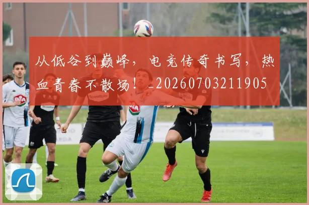 从低谷到巅峰,电竞传奇书写,热血青春不散场!_20260703211905