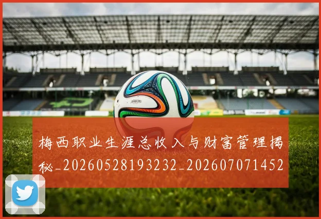 梅西职业生涯总收入与财富管理揭秘_20260528193232_20260707145217