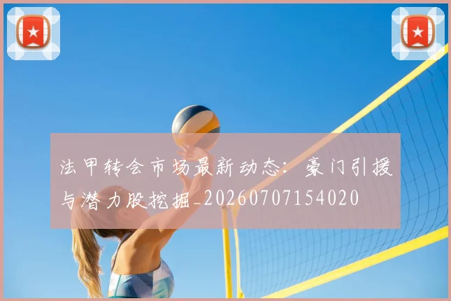 法甲转会市场最新动态:豪门引援与潜力股挖掘_20260707154020