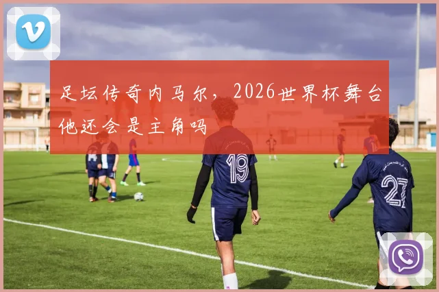 足坛传奇内马尔，2026世界杯舞台他还会是主角吗