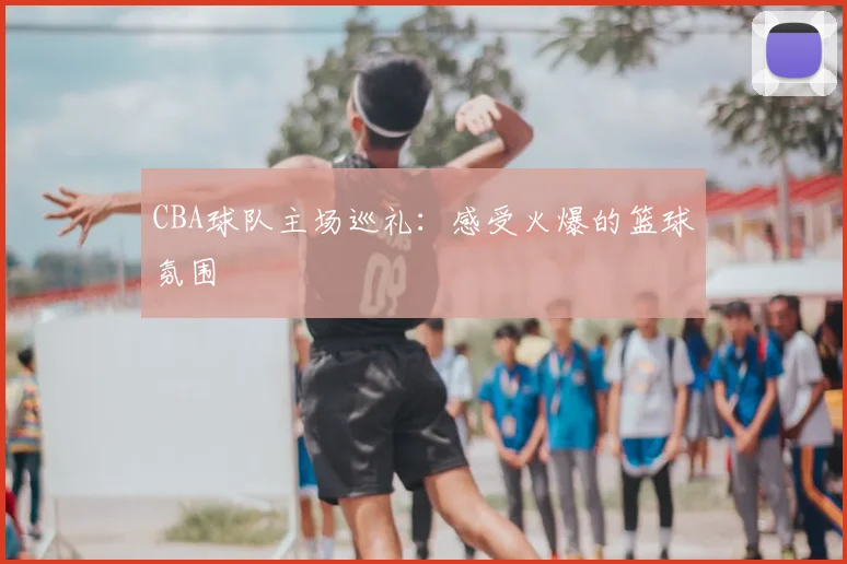 CBA球队主场巡礼：感受火爆的篮球氛围