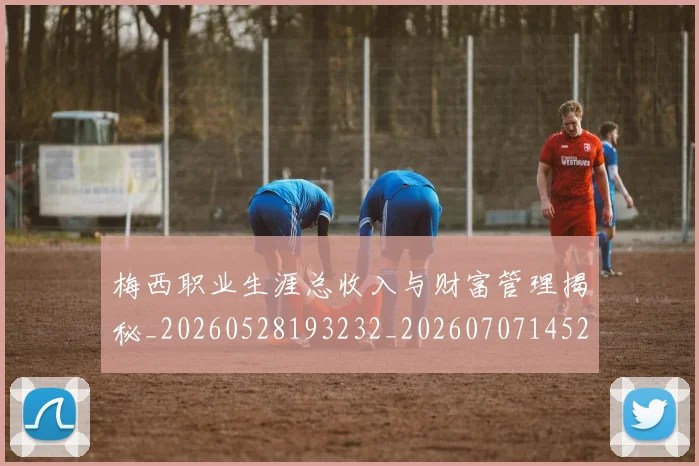 梅西职业生涯总收入与财富管理揭秘_20260528193232_20260707145217