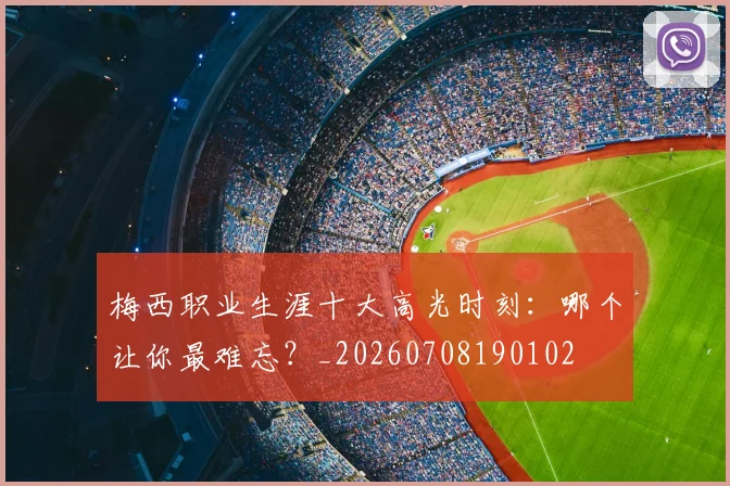 梅西职业生涯十大高光时刻:哪个让你最难忘?_20260708190102