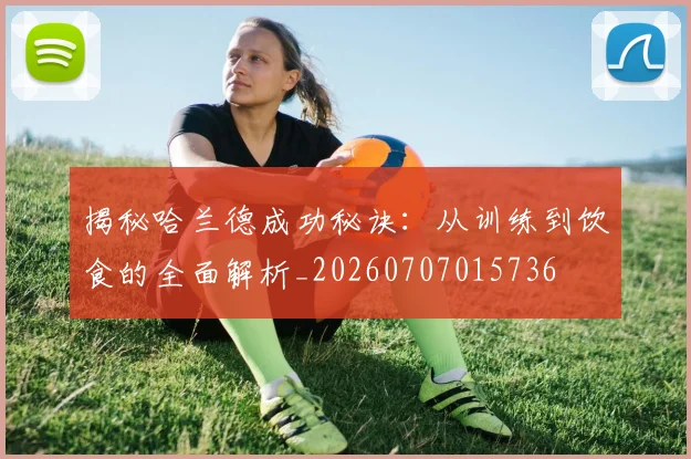 揭秘哈兰德成功秘诀:从训练到饮食的全面解析_20260707015736