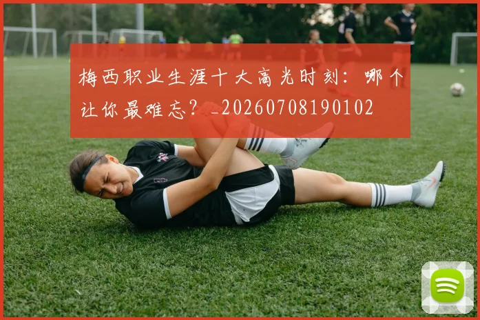 梅西职业生涯十大高光时刻：哪个让你最难忘？_20260708190102
