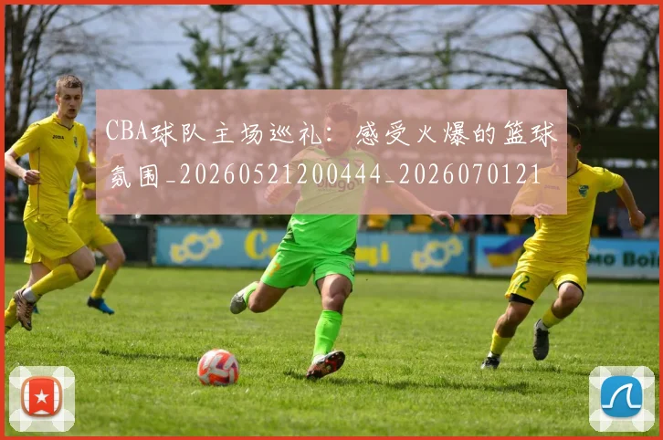CBA球队主场巡礼:感受火爆的篮球氛围_20260521200444_20260701211712
